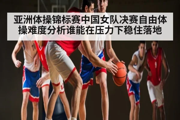 亚洲体操锦标赛中国女队决赛自由体操难度分析谁能在压力下稳住落地