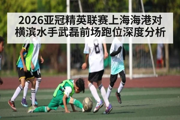 2026亚冠精英联赛上海海港对横滨水手武磊前场跑位深度分析