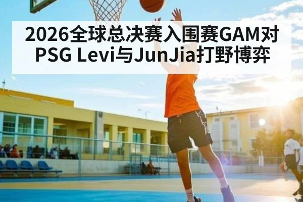 2026全球总决赛入围赛GAM对PSG Levi与JunJia打野博弈